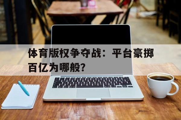 九游体育网址-体育版权争夺战：平台豪掷百亿为哪般？