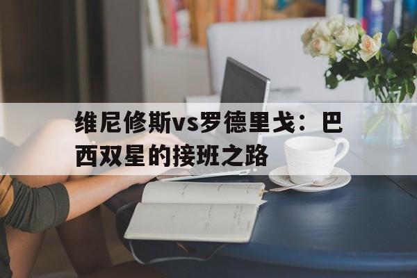 九游体育-关于维尼修斯vs罗德里戈：巴西双星的接班之路的信息